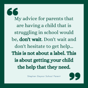 Parent Quote: My advice for parents that are having a child that is struggling in school would be, don't wait. Don't wait and don't hesitate to get help. This is not about a label. This is about getting your child the help that they need.